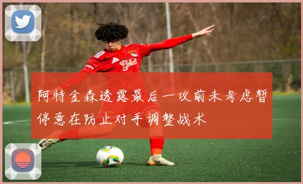 阿特金森透露最后一攻前未考虑暂停意在防止对手调整战术