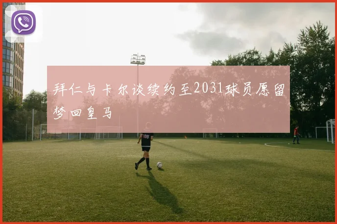 拜仁与卡尔谈续约至2031球员愿留梦回皇马