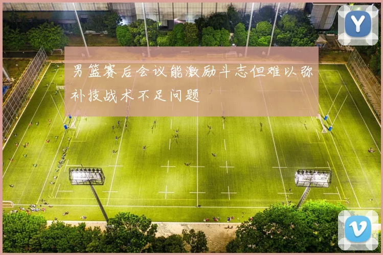 男篮赛后会议能激励斗志但难以弥补技战术不足问题