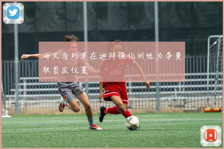海文与约罗在迪拜强化训练力争曼联首发位置