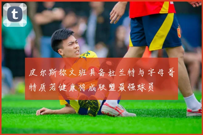 皮尔斯称文班具备杜兰特与字母哥特质若健康将成联盟最强球员