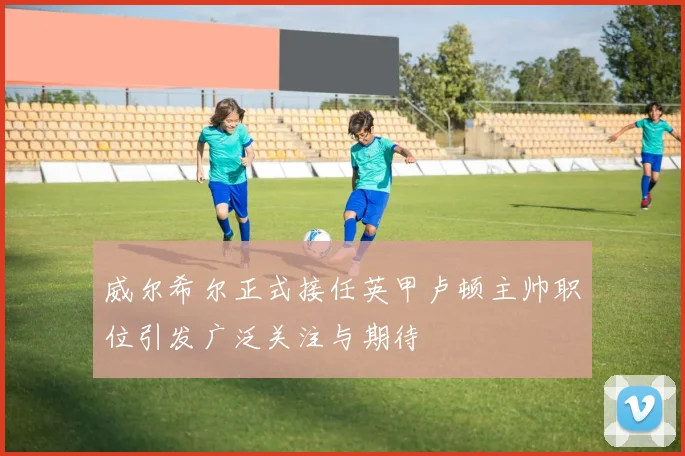 威尔希尔正式接任英甲卢顿主帅职位引发广泛关注与期待