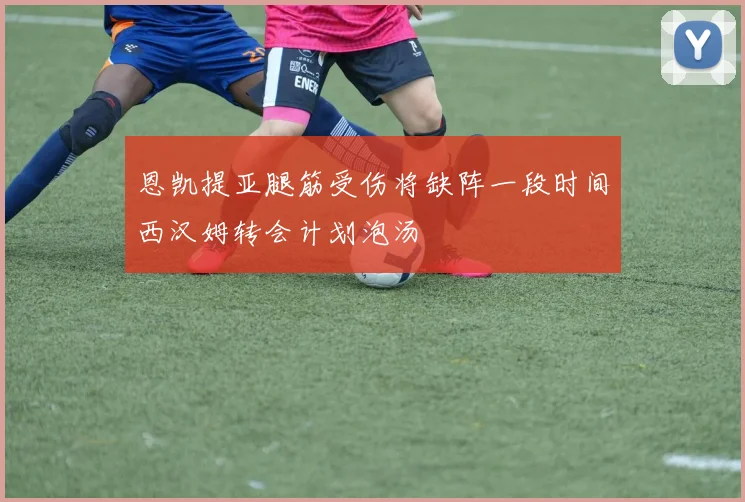 恩凯提亚腿筋受伤将缺阵一段时间西汉姆转会计划泡汤