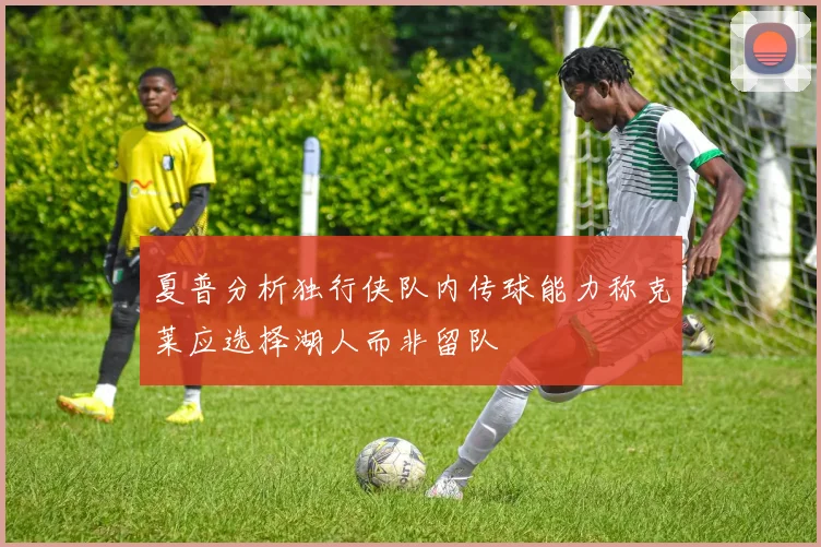 夏普分析独行侠队内传球能力称克莱应选择湖人而非留队