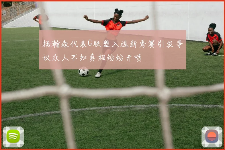 杨瀚森代表G联盟入选新秀赛引发争议众人不知真相纷纷开喷
