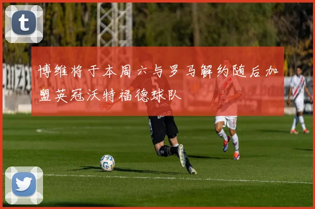 博维将于本周六与罗马解约随后加盟英冠沃特福德球队