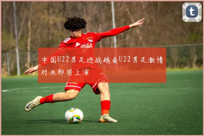 中国U22男足迎战越南U22男足激情对决即将上演